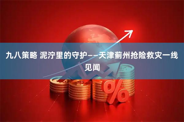 九八策略 泥泞里的守护——天津蓟州抢险救灾一线见闻