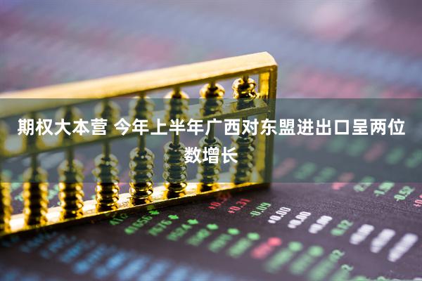 期权大本营 今年上半年广西对东盟进出口呈两位数增长