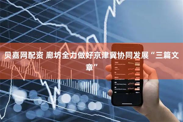 贝嘉网配资 廊坊全力做好京津冀协同发展“三篇文章”