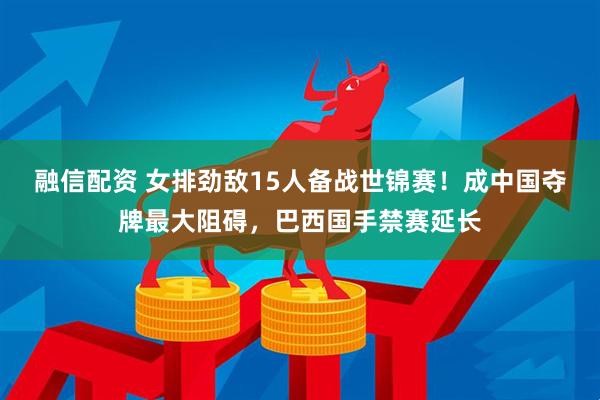 融信配资 女排劲敌15人备战世锦赛！成中国夺牌最大阻碍，巴西国手禁赛延长