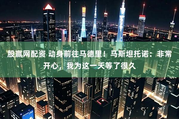 股赢网配资 动身前往马德里！马斯坦托诺：非常开心，我为这一天等了很久
