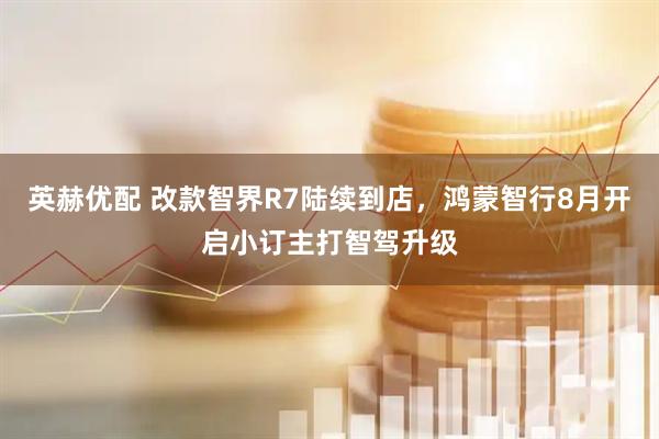 英赫优配 改款智界R7陆续到店，鸿蒙智行8月开启小订主打智驾升级