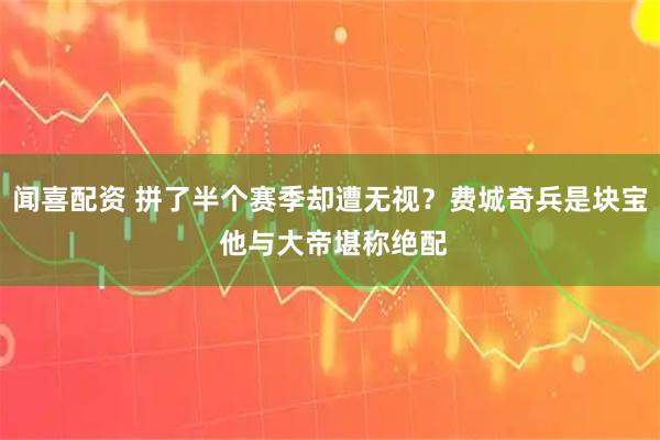 闻喜配资 拼了半个赛季却遭无视？费城奇兵是块宝 他与大帝堪称绝配
