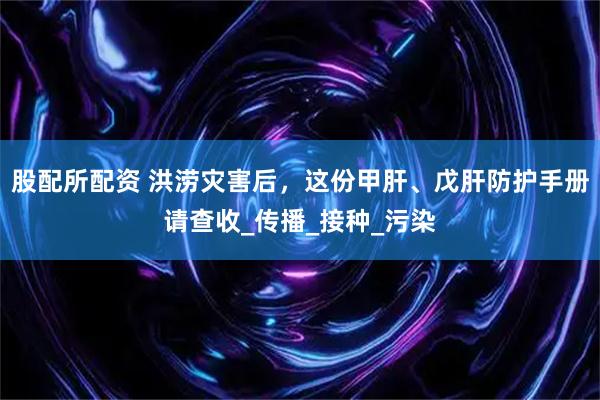股配所配资 洪涝灾害后，这份甲肝、戊肝防护手册请查收_传播_接种_污染