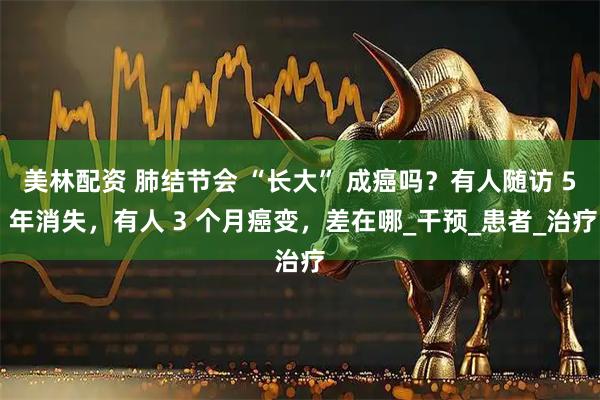 美林配资 肺结节会 “长大” 成癌吗？有人随访 5 年消失，有人 3 个月癌变，差在哪_干预_患者_治疗