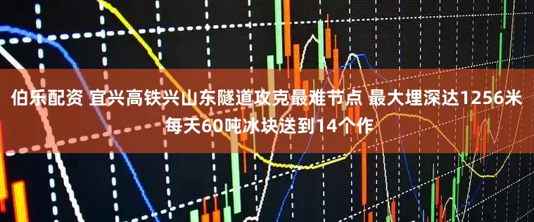伯乐配资 宜兴高铁兴山东隧道攻克最难节点 最大埋深达1256米 每天60吨冰块送到14个作
