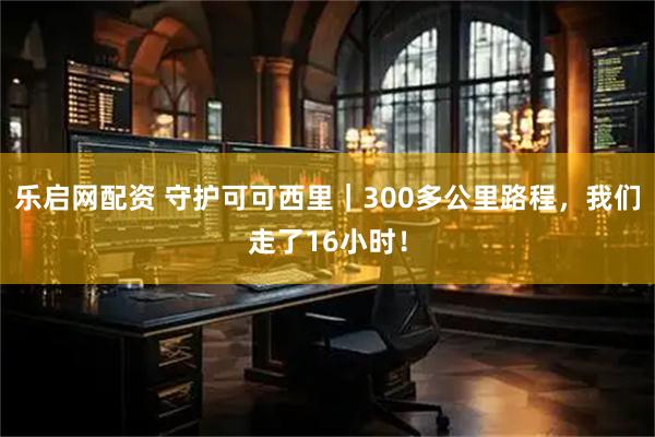乐启网配资 守护可可西里｜300多公里路程，我们走了16小时！