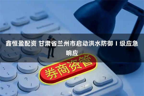 鑫恒盈配资 甘肃省兰州市启动洪水防御Ⅰ级应急响应