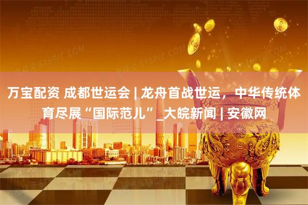 万宝配资 成都世运会 | 龙舟首战世运，中华传统体育尽展“国际范儿”_大皖新闻 | 安徽网