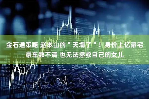 金石通策略 赵本山的＂天塌了＂！身价上亿豪宅豪车数不清 也无法拯救自己的女儿