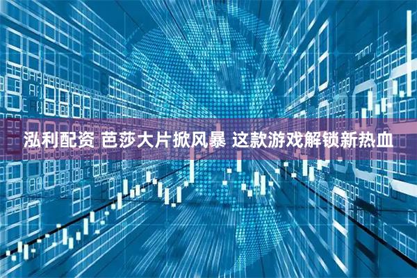 泓利配资 芭莎大片掀风暴 这款游戏解锁新热血