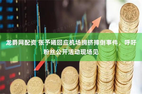 龙爵网配资 张予曦回应机场拥挤摔倒事件，呼吁粉丝公开活动现场见
