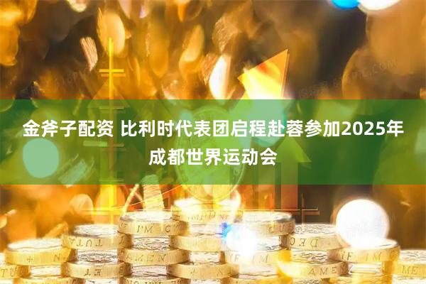 金斧子配资 比利时代表团启程赴蓉参加2025年成都世界运动会