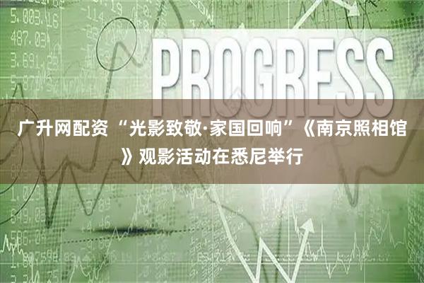 广升网配资 “光影致敬·家国回响”《南京照相馆》观影活动在悉尼举行