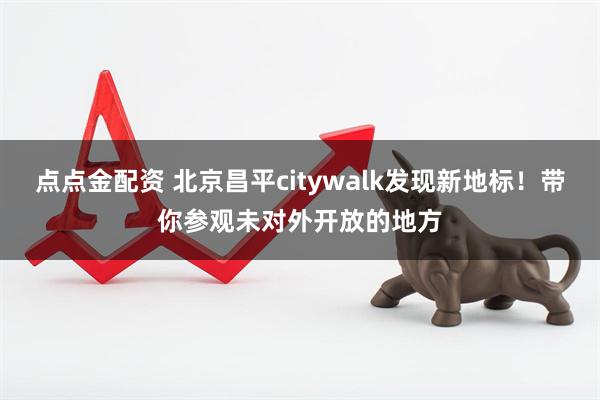 点点金配资 北京昌平citywalk发现新地标！带你参观未对外开放的地方