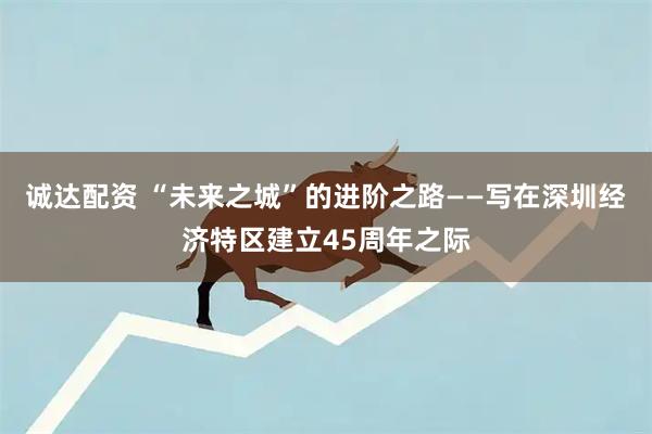 诚达配资 “未来之城”的进阶之路——写在深圳经济特区建立45周年之际