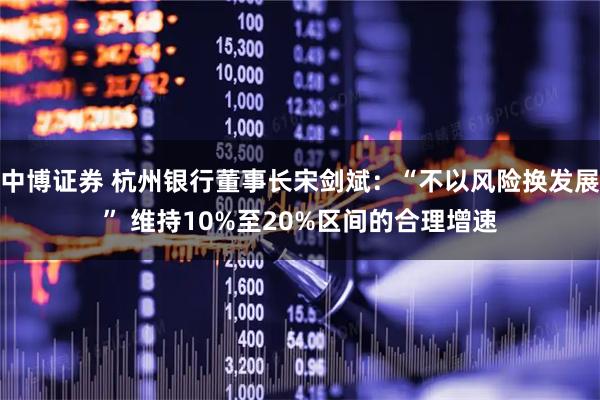 中博证券 杭州银行董事长宋剑斌:“不以风险换发展” 维持10%至20%区间的合理增速