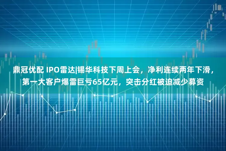 鼎冠优配 IPO雷达|锡华科技下周上会,净利连续两年下滑,第一大客户爆雷巨亏65亿元,突击分红被迫减少募资