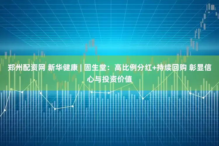 郑州配资网 新华健康 | 固生堂：高比例分红+持续回购 彰显信心与投资价值