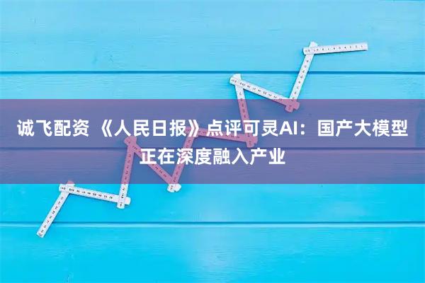 诚飞配资 《人民日报》点评可灵AI:国产大模型正在深度融入产业