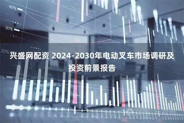兴盛网配资 2024-2030年电动叉车市场调研及投资前景报告