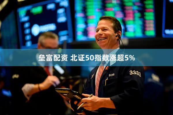垒富配资 北证50指数涨超5%