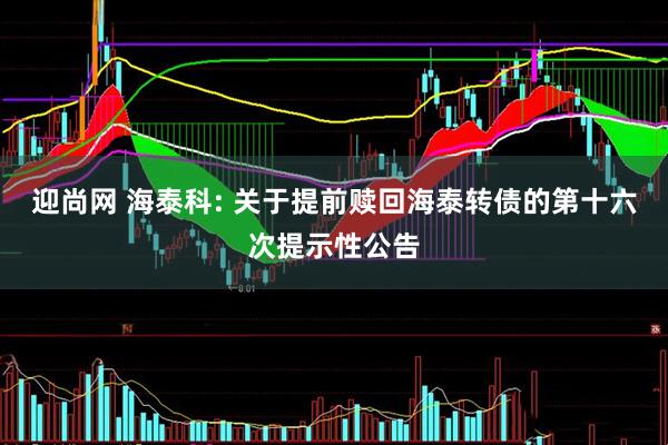 迎尚网 海泰科: 关于提前赎回海泰转债的第十六次提示性公告
