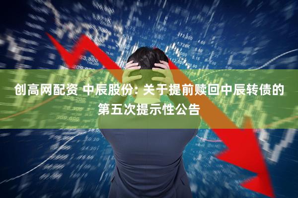 创高网配资 中辰股份: 关于提前赎回中辰转债的第五次提示性公告