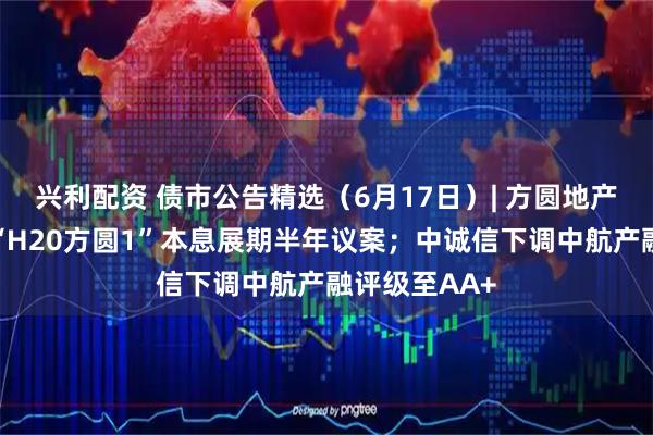 兴利配资 债市公告精选(6月17日)| 方圆地产明日将审议“H20方圆1”本息展期半年议案;中诚信下调中航产融评级至AA+