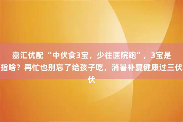 嘉汇优配 “中伏食3宝，少往医院跑”，3宝是指啥？再忙也别忘了给孩子吃，消暑补夏健康过三伏