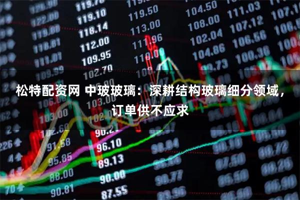 松特配资网 中玻玻璃：深耕结构玻璃细分领域，订单供不应求