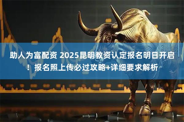 助人为富配资 2025昆明教资认定报名明日开启！报名照上传必过攻略+详细要求解析