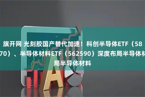 旗开网 光刻胶国产替代加速！科创半导体ETF（588170）、半导体材料ETF（562590）深度布局半导体材料
