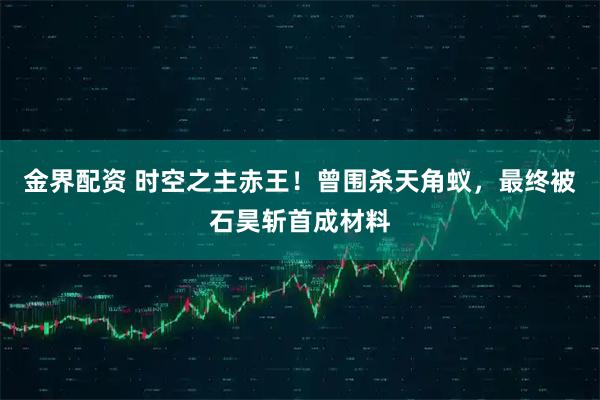 金界配资 时空之主赤王！曾围杀天角蚁，最终被石昊斩首成材料