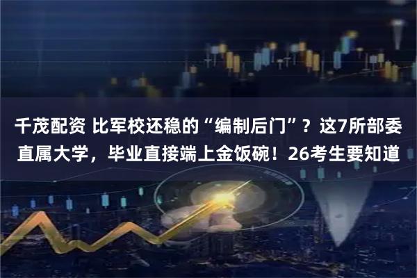 千茂配资 比军校还稳的“编制后门”？这7所部委直属大学，毕业直接端上金饭碗！26考生要知道