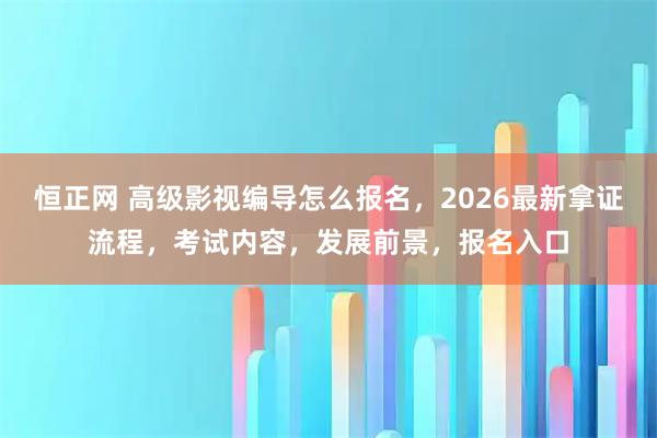 恒正网 高级影视编导怎么报名，2026最新拿证流程，考试内容，发展前景，报名入口