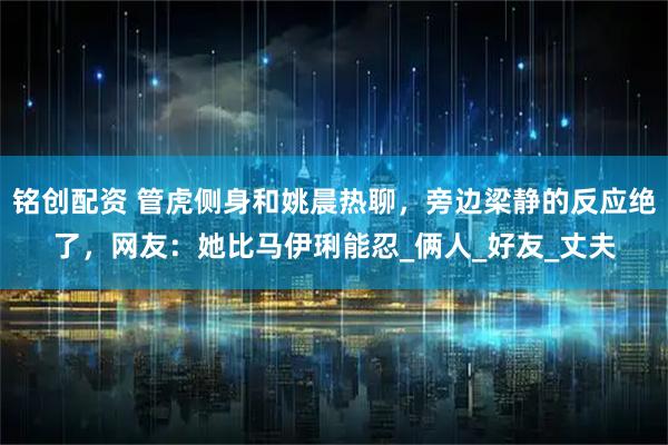 铭创配资 管虎侧身和姚晨热聊，旁边梁静的反应绝了，网友：她比马伊琍能忍_俩人_好友_丈夫