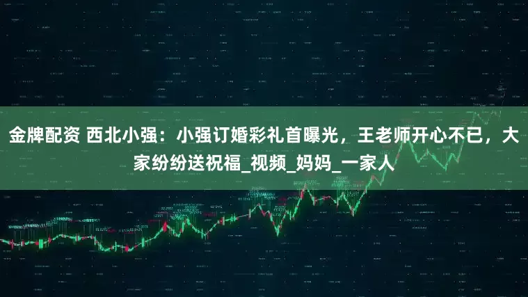金牌配资 西北小强：小强订婚彩礼首曝光，王老师开心不已，大家纷纷送祝福_视频_妈妈_一家人