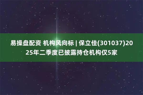 易操盘配资 机构风向标 | 保立佳(301037)2025年二季度已披露持仓机构仅5家