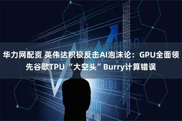 华力网配资 英伟达积极反击AI泡沫论：GPU全面领先谷歌TPU “大空头”Burry计算错误